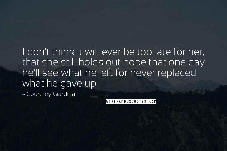 Courtney Giardina Quotes: I don't think it will ever be too late for her, that she still holds out hope that one day he'll see what he left for never replaced what he gave up.