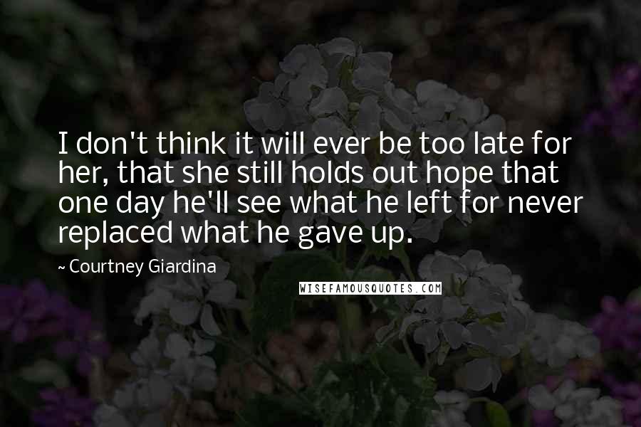 Courtney Giardina Quotes: I don't think it will ever be too late for her, that she still holds out hope that one day he'll see what he left for never replaced what he gave up.