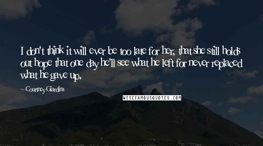 Courtney Giardina Quotes: I don't think it will ever be too late for her, that she still holds out hope that one day he'll see what he left for never replaced what he gave up.