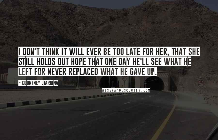 Courtney Giardina Quotes: I don't think it will ever be too late for her, that she still holds out hope that one day he'll see what he left for never replaced what he gave up.