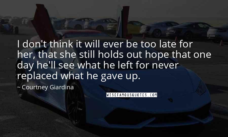 Courtney Giardina Quotes: I don't think it will ever be too late for her, that she still holds out hope that one day he'll see what he left for never replaced what he gave up.