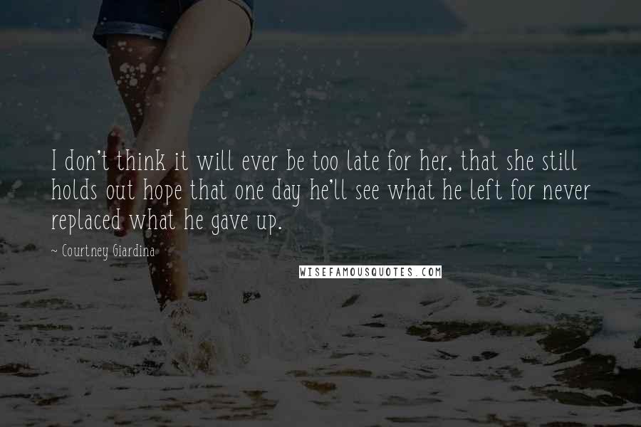 Courtney Giardina Quotes: I don't think it will ever be too late for her, that she still holds out hope that one day he'll see what he left for never replaced what he gave up.