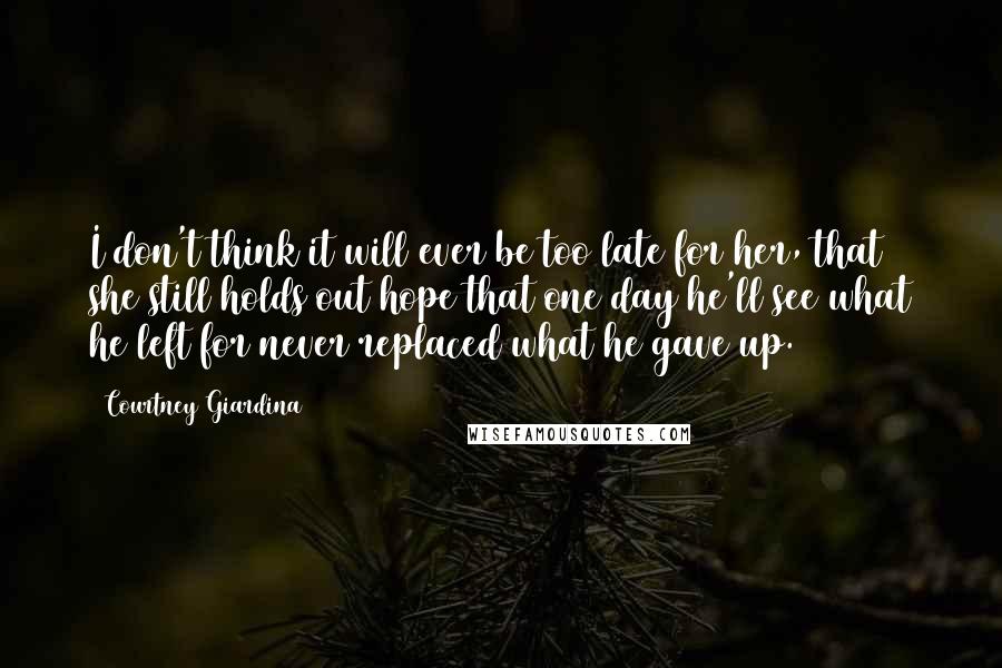 Courtney Giardina Quotes: I don't think it will ever be too late for her, that she still holds out hope that one day he'll see what he left for never replaced what he gave up.