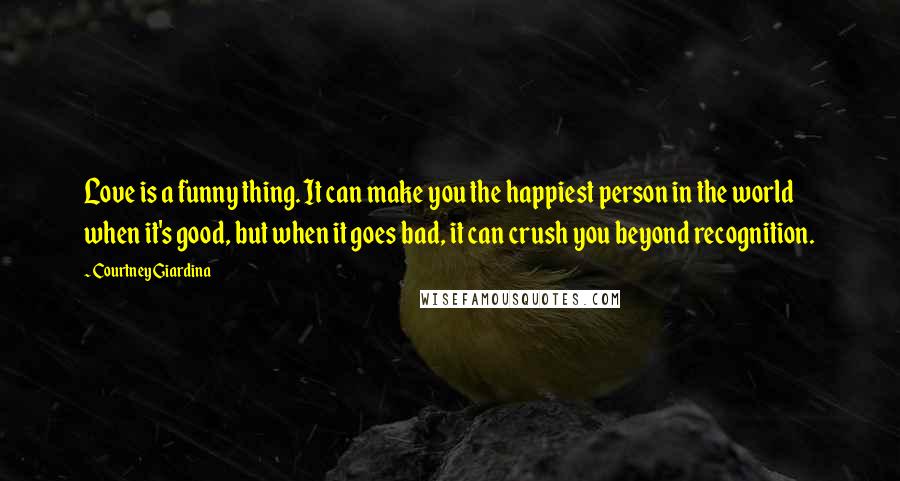 Courtney Giardina Quotes: Love is a funny thing. It can make you the happiest person in the world when it's good, but when it goes bad, it can crush you beyond recognition.