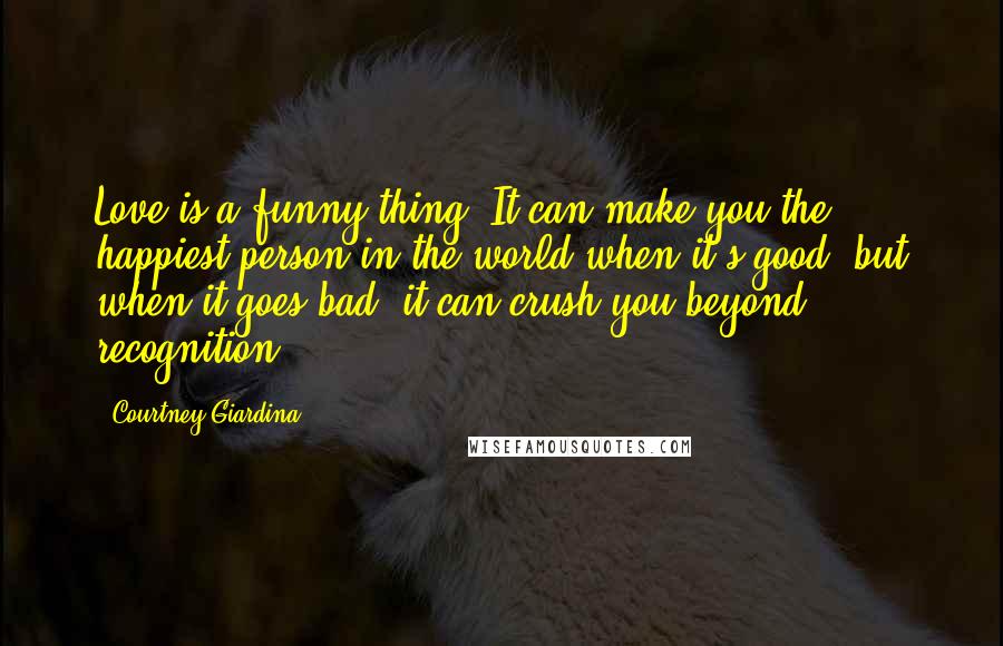 Courtney Giardina Quotes: Love is a funny thing. It can make you the happiest person in the world when it's good, but when it goes bad, it can crush you beyond recognition.