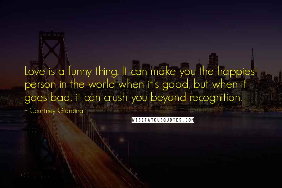 Courtney Giardina Quotes: Love is a funny thing. It can make you the happiest person in the world when it's good, but when it goes bad, it can crush you beyond recognition.