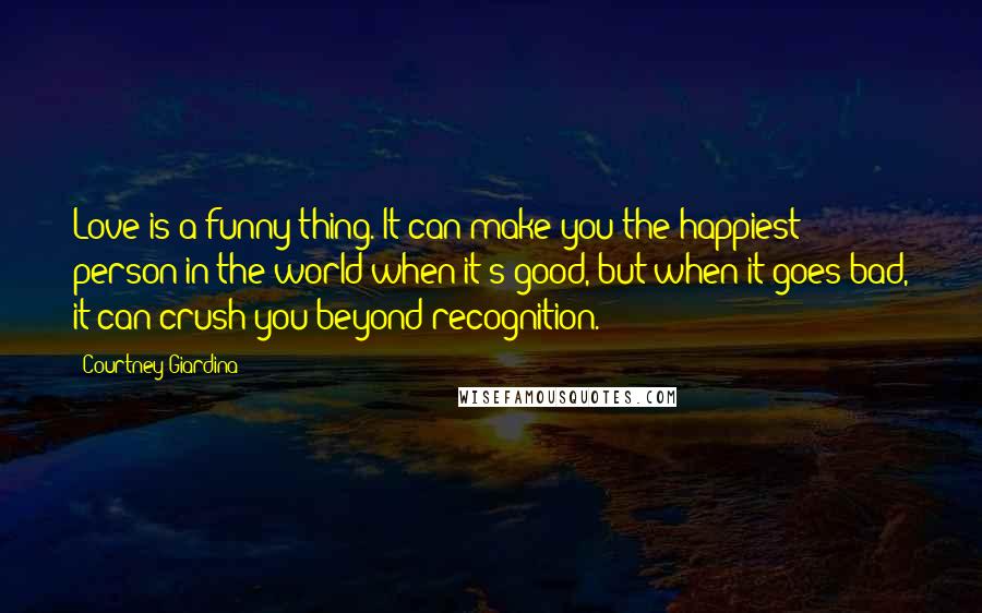 Courtney Giardina Quotes: Love is a funny thing. It can make you the happiest person in the world when it's good, but when it goes bad, it can crush you beyond recognition.