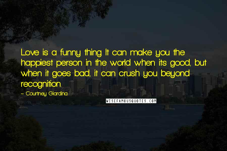 Courtney Giardina Quotes: Love is a funny thing. It can make you the happiest person in the world when it's good, but when it goes bad, it can crush you beyond recognition.