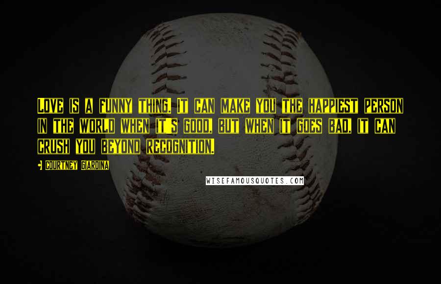 Courtney Giardina Quotes: Love is a funny thing. It can make you the happiest person in the world when it's good, but when it goes bad, it can crush you beyond recognition.