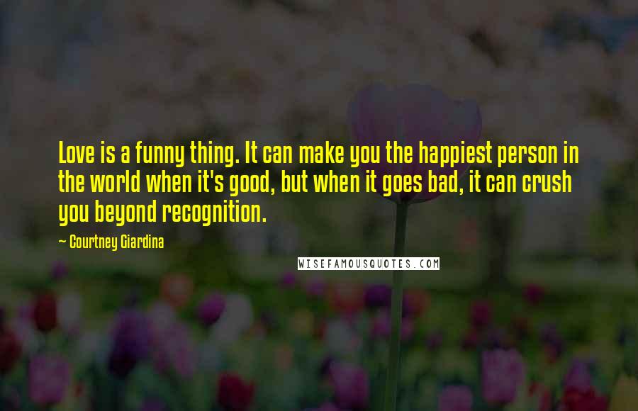 Courtney Giardina Quotes: Love is a funny thing. It can make you the happiest person in the world when it's good, but when it goes bad, it can crush you beyond recognition.