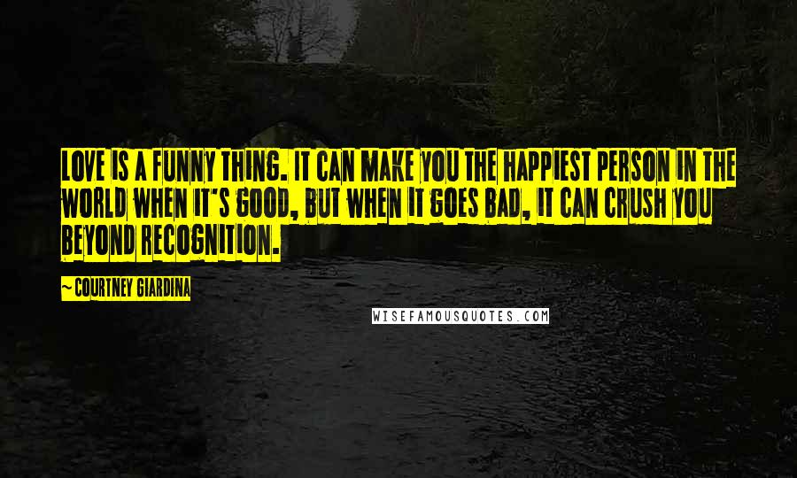 Courtney Giardina Quotes: Love is a funny thing. It can make you the happiest person in the world when it's good, but when it goes bad, it can crush you beyond recognition.