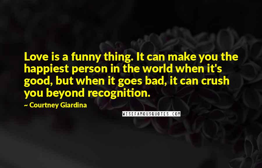 Courtney Giardina Quotes: Love is a funny thing. It can make you the happiest person in the world when it's good, but when it goes bad, it can crush you beyond recognition.