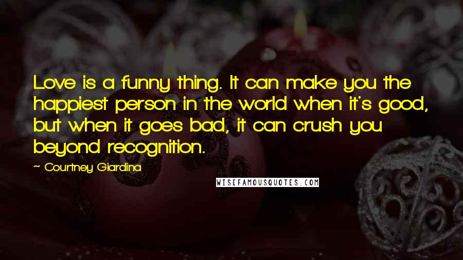 Courtney Giardina Quotes: Love is a funny thing. It can make you the happiest person in the world when it's good, but when it goes bad, it can crush you beyond recognition.