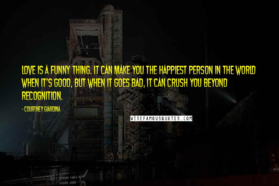 Courtney Giardina Quotes: Love is a funny thing. It can make you the happiest person in the world when it's good, but when it goes bad, it can crush you beyond recognition.