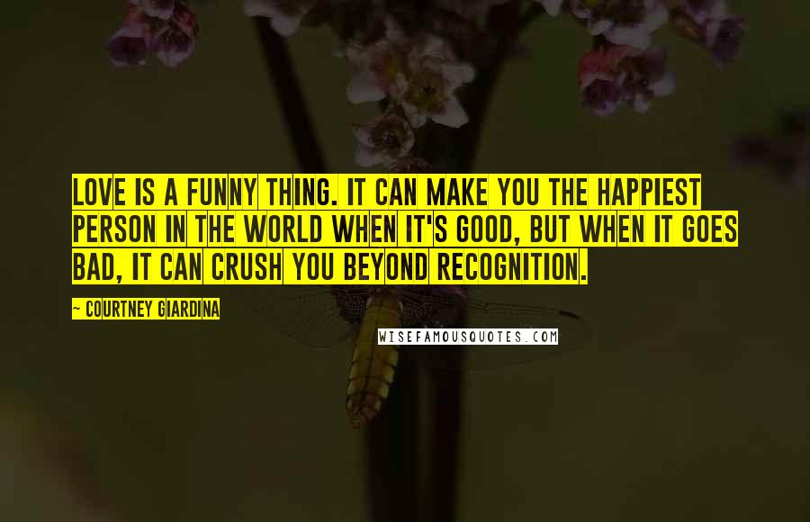 Courtney Giardina Quotes: Love is a funny thing. It can make you the happiest person in the world when it's good, but when it goes bad, it can crush you beyond recognition.