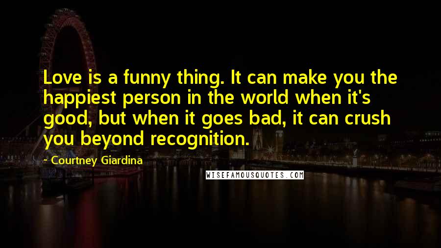 Courtney Giardina Quotes: Love is a funny thing. It can make you the happiest person in the world when it's good, but when it goes bad, it can crush you beyond recognition.