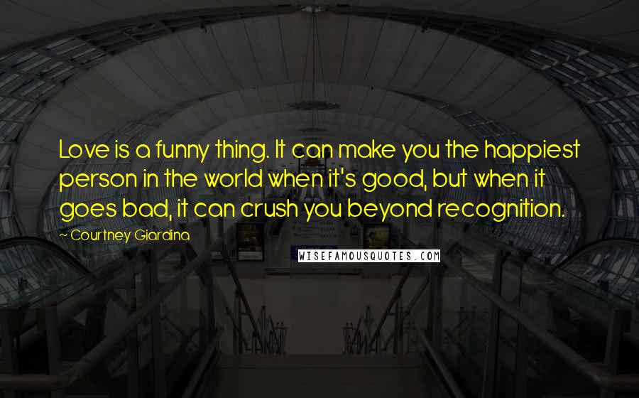 Courtney Giardina Quotes: Love is a funny thing. It can make you the happiest person in the world when it's good, but when it goes bad, it can crush you beyond recognition.