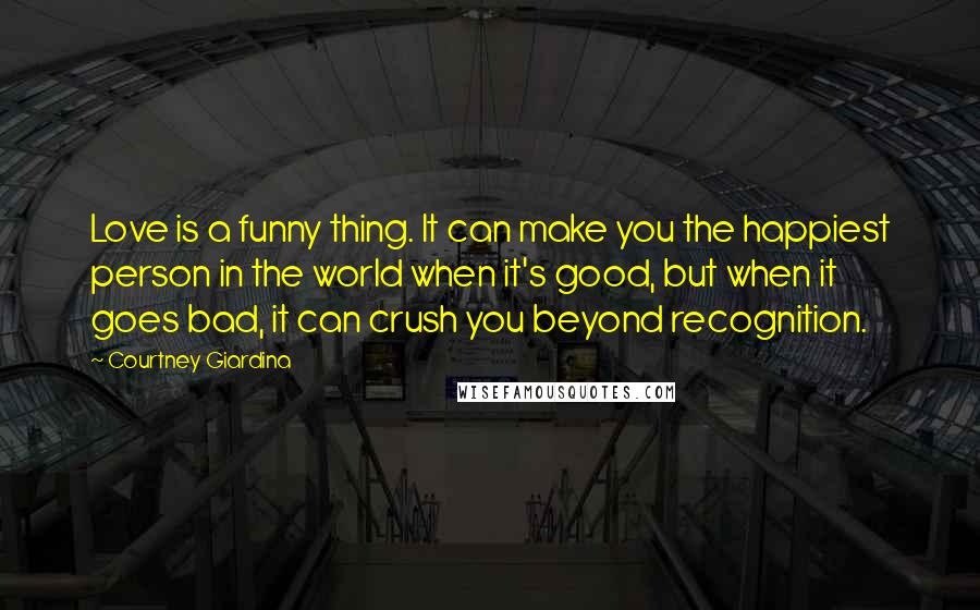 Courtney Giardina Quotes: Love is a funny thing. It can make you the happiest person in the world when it's good, but when it goes bad, it can crush you beyond recognition.