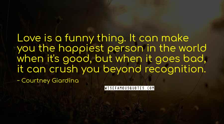 Courtney Giardina Quotes: Love is a funny thing. It can make you the happiest person in the world when it's good, but when it goes bad, it can crush you beyond recognition.