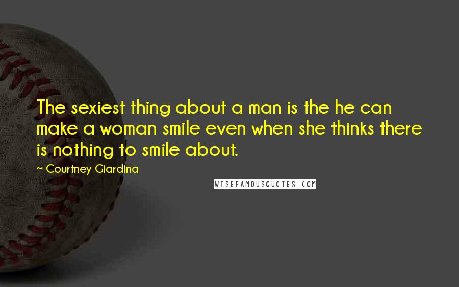Courtney Giardina Quotes: The sexiest thing about a man is the he can make a woman smile even when she thinks there is nothing to smile about.