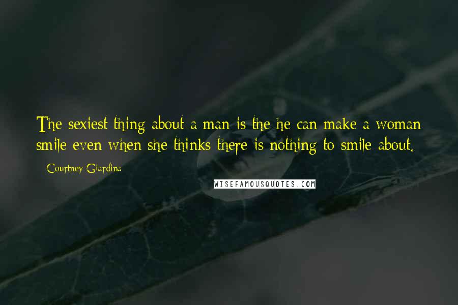 Courtney Giardina Quotes: The sexiest thing about a man is the he can make a woman smile even when she thinks there is nothing to smile about.