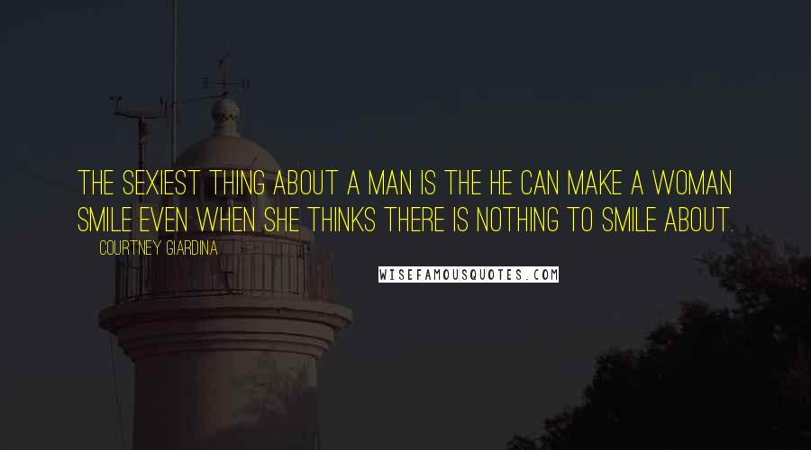 Courtney Giardina Quotes: The sexiest thing about a man is the he can make a woman smile even when she thinks there is nothing to smile about.
