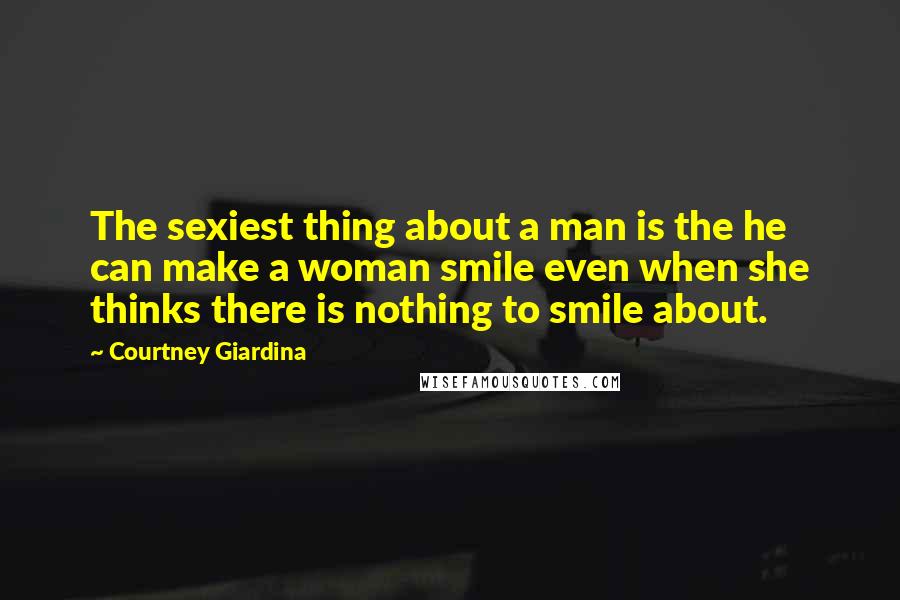 Courtney Giardina Quotes: The sexiest thing about a man is the he can make a woman smile even when she thinks there is nothing to smile about.