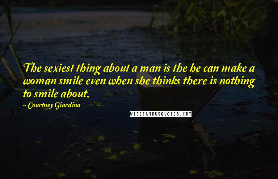 Courtney Giardina Quotes: The sexiest thing about a man is the he can make a woman smile even when she thinks there is nothing to smile about.