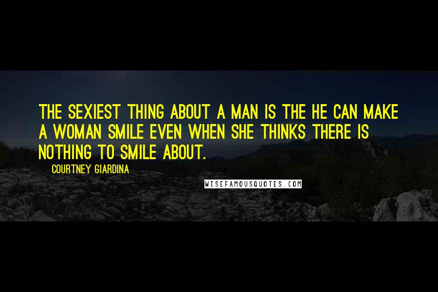 Courtney Giardina Quotes: The sexiest thing about a man is the he can make a woman smile even when she thinks there is nothing to smile about.