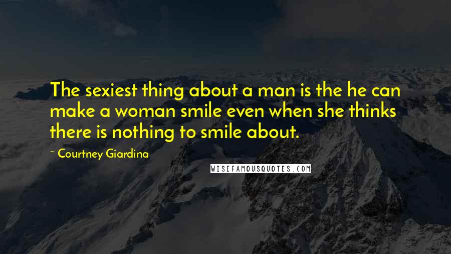 Courtney Giardina Quotes: The sexiest thing about a man is the he can make a woman smile even when she thinks there is nothing to smile about.