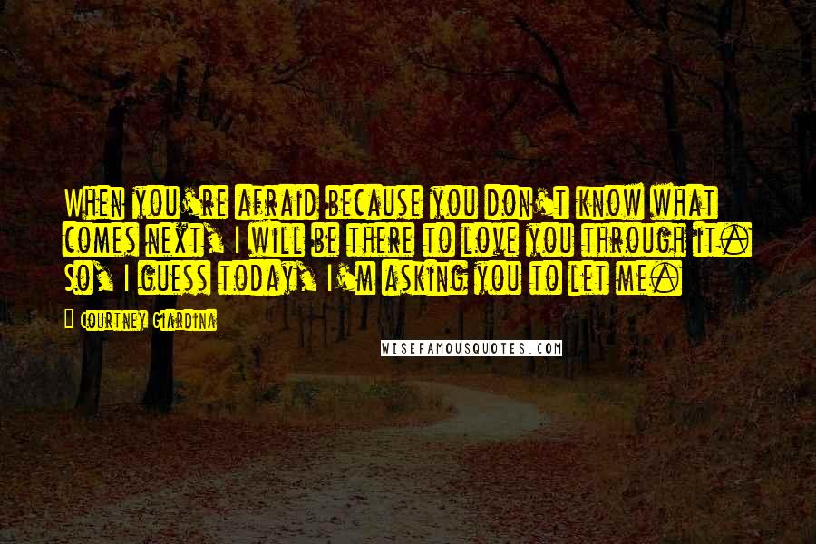 Courtney Giardina Quotes: When you're afraid because you don't know what comes next, I will be there to love you through it. So, I guess today, I'm asking you to let me.