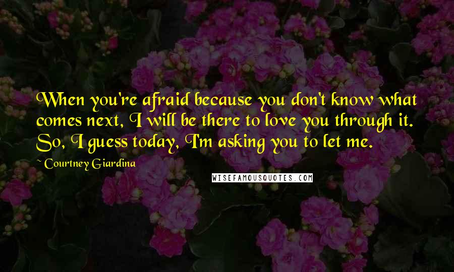 Courtney Giardina Quotes: When you're afraid because you don't know what comes next, I will be there to love you through it. So, I guess today, I'm asking you to let me.