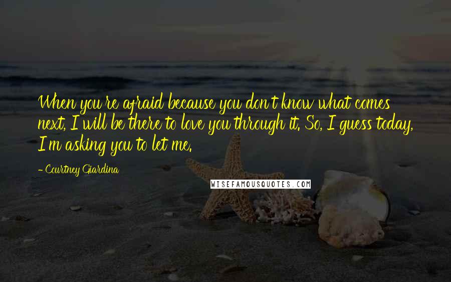 Courtney Giardina Quotes: When you're afraid because you don't know what comes next, I will be there to love you through it. So, I guess today, I'm asking you to let me.