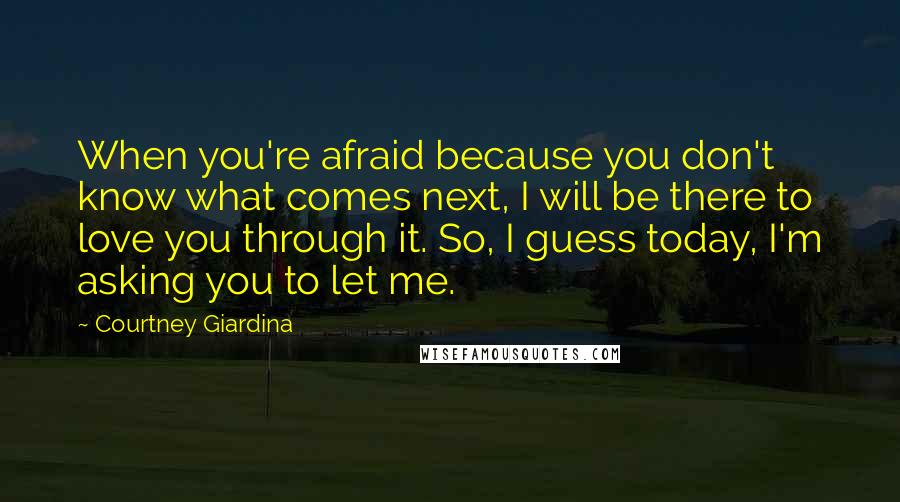 Courtney Giardina Quotes: When you're afraid because you don't know what comes next, I will be there to love you through it. So, I guess today, I'm asking you to let me.