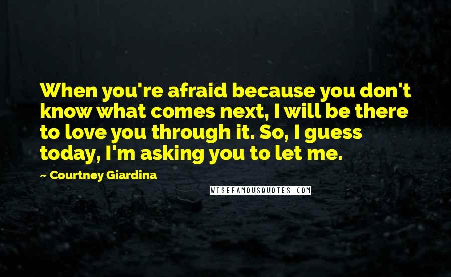 Courtney Giardina Quotes: When you're afraid because you don't know what comes next, I will be there to love you through it. So, I guess today, I'm asking you to let me.