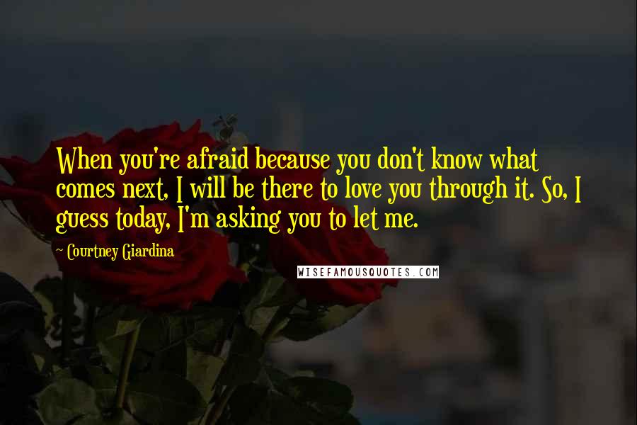 Courtney Giardina Quotes: When you're afraid because you don't know what comes next, I will be there to love you through it. So, I guess today, I'm asking you to let me.