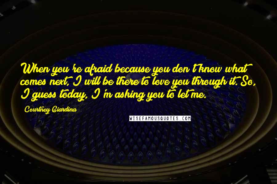 Courtney Giardina Quotes: When you're afraid because you don't know what comes next, I will be there to love you through it. So, I guess today, I'm asking you to let me.