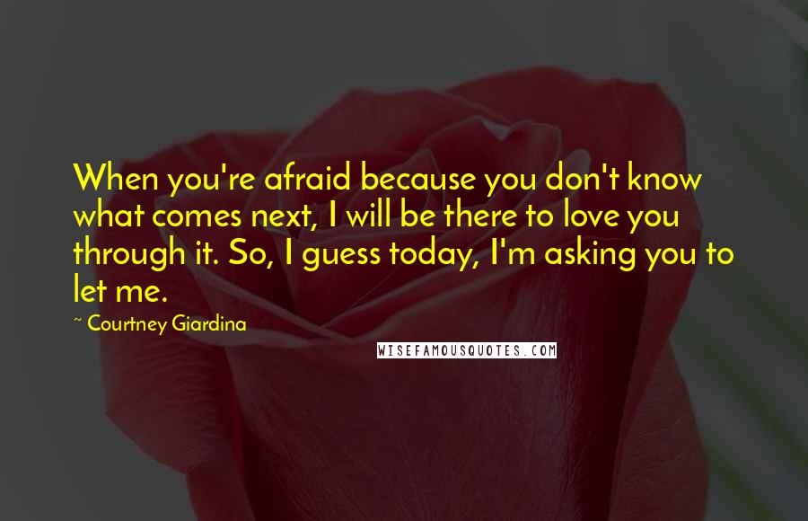 Courtney Giardina Quotes: When you're afraid because you don't know what comes next, I will be there to love you through it. So, I guess today, I'm asking you to let me.