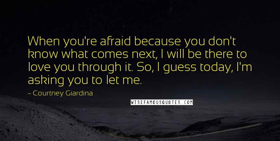 Courtney Giardina Quotes: When you're afraid because you don't know what comes next, I will be there to love you through it. So, I guess today, I'm asking you to let me.