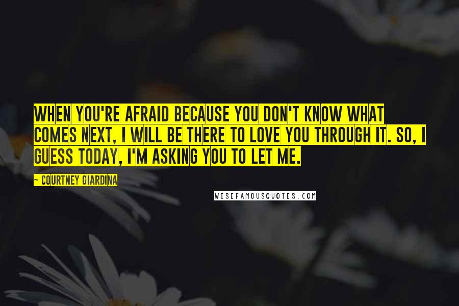 Courtney Giardina Quotes: When you're afraid because you don't know what comes next, I will be there to love you through it. So, I guess today, I'm asking you to let me.