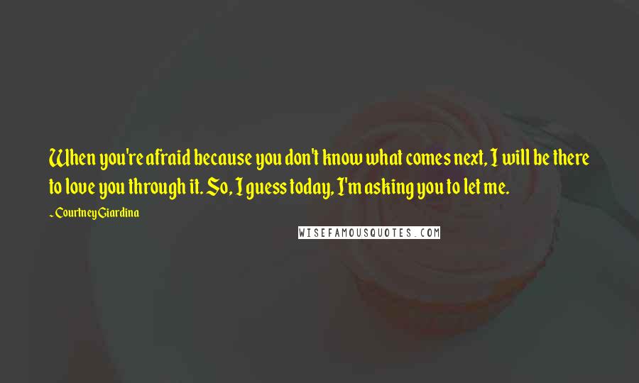 Courtney Giardina Quotes: When you're afraid because you don't know what comes next, I will be there to love you through it. So, I guess today, I'm asking you to let me.