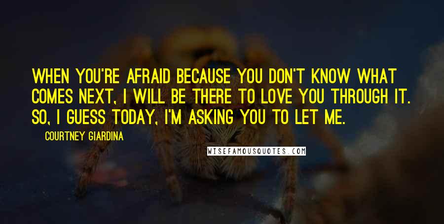 Courtney Giardina Quotes: When you're afraid because you don't know what comes next, I will be there to love you through it. So, I guess today, I'm asking you to let me.