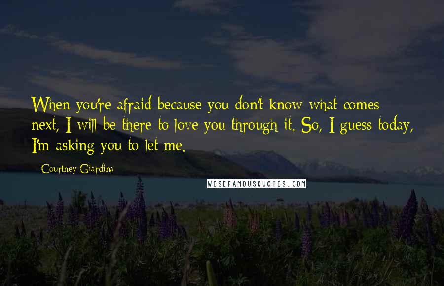 Courtney Giardina Quotes: When you're afraid because you don't know what comes next, I will be there to love you through it. So, I guess today, I'm asking you to let me.