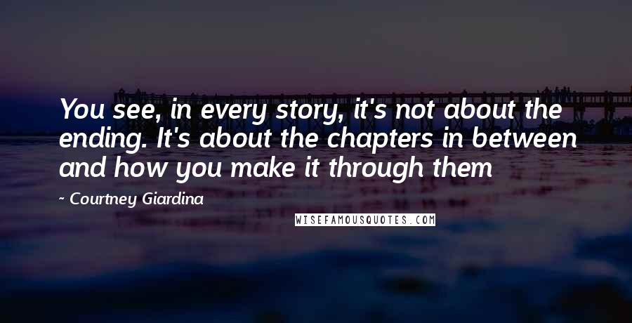 Courtney Giardina Quotes: You see, in every story, it's not about the ending. It's about the chapters in between and how you make it through them