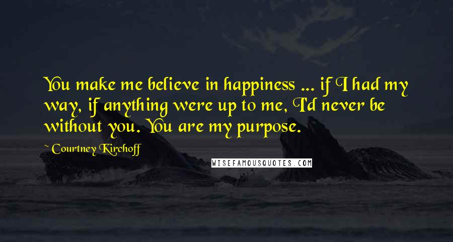Courtney Kirchoff Quotes: You make me believe in happiness ... if I had my way, if anything were up to me, I'd never be without you. You are my purpose.