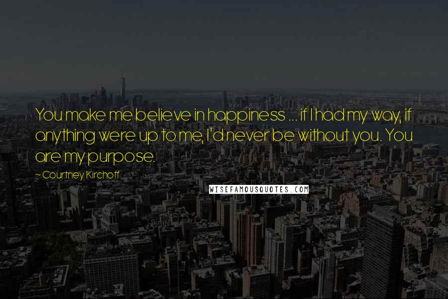 Courtney Kirchoff Quotes: You make me believe in happiness ... if I had my way, if anything were up to me, I'd never be without you. You are my purpose.