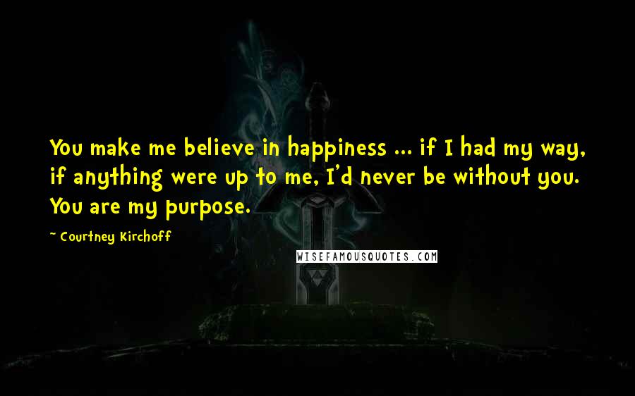Courtney Kirchoff Quotes: You make me believe in happiness ... if I had my way, if anything were up to me, I'd never be without you. You are my purpose.