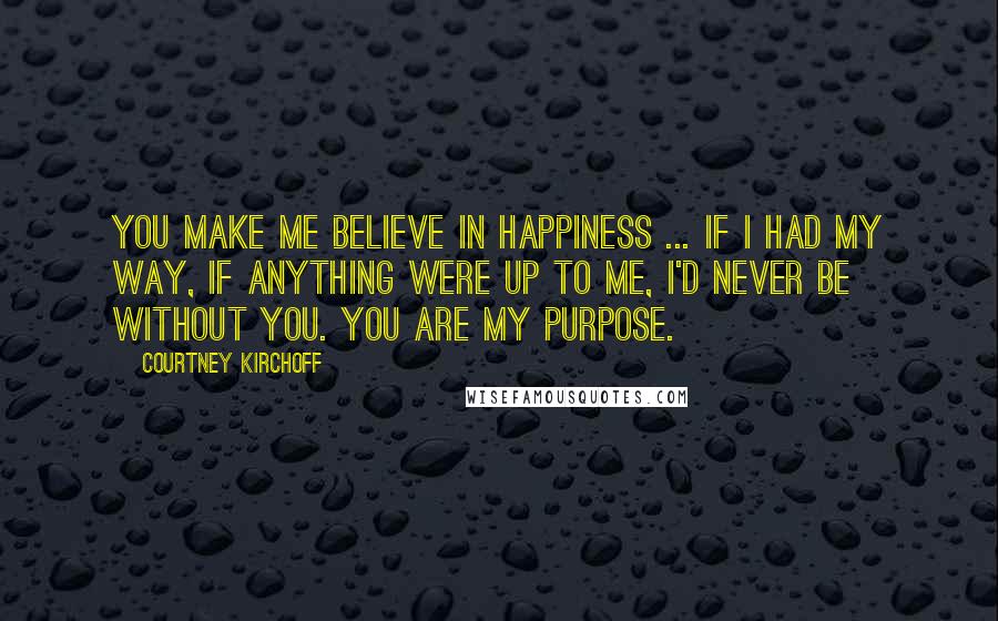 Courtney Kirchoff Quotes: You make me believe in happiness ... if I had my way, if anything were up to me, I'd never be without you. You are my purpose.