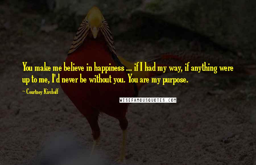 Courtney Kirchoff Quotes: You make me believe in happiness ... if I had my way, if anything were up to me, I'd never be without you. You are my purpose.