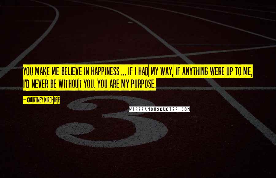Courtney Kirchoff Quotes: You make me believe in happiness ... if I had my way, if anything were up to me, I'd never be without you. You are my purpose.